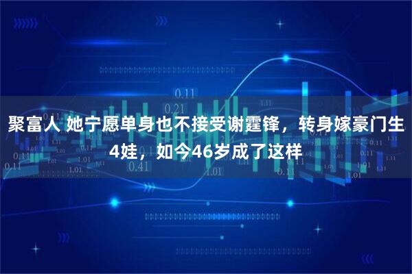 聚富人 她宁愿单身也不接受谢霆锋，转身嫁豪门生4娃，如今46岁成了这样