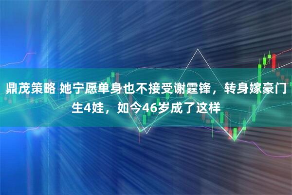 鼎茂策略 她宁愿单身也不接受谢霆锋，转身嫁豪门生4娃，如今46岁成了这样