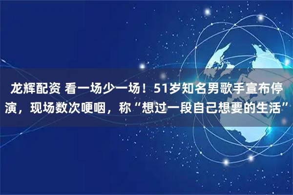 龙辉配资 看一场少一场!51岁知名男歌手宣布停演,现场数次哽咽,称“想过一段自己想要的生活”