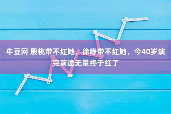 牛豆网 殷桃带不红她，徐峥带不红她，今40岁演完前途无量终于红了
