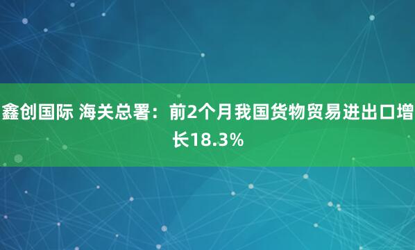 鑫创国际 海关总署：前2个月我国货物贸易进出口增长18.3%