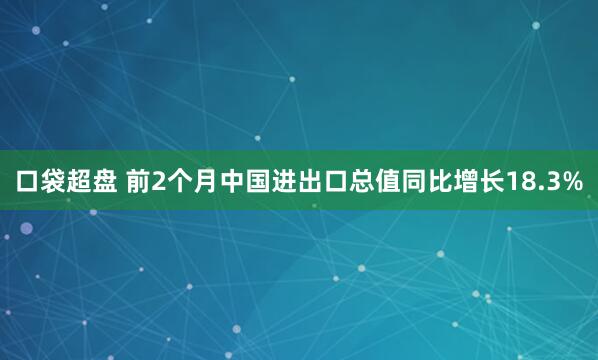 口袋超盘 前2个月中国进出口总值同比增长18.3%