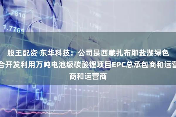 股王配资 东华科技：公司是西藏扎布耶盐湖绿色综合开发利用万吨电池级碳酸锂项目EPC总承包商和运营商