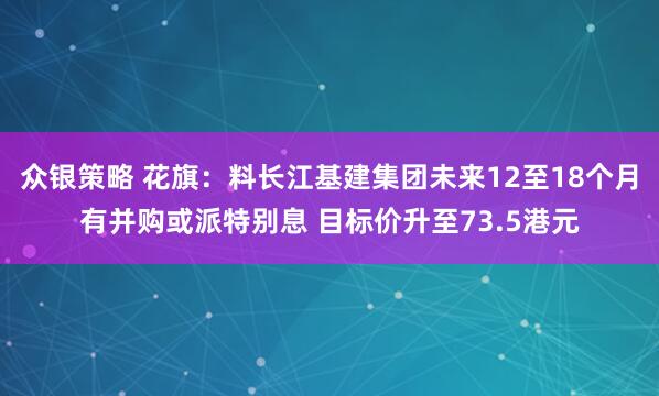 众银策略 花旗：料长江基建集团未来12至18个月有并购或派特别息 目标价升至73.5港元