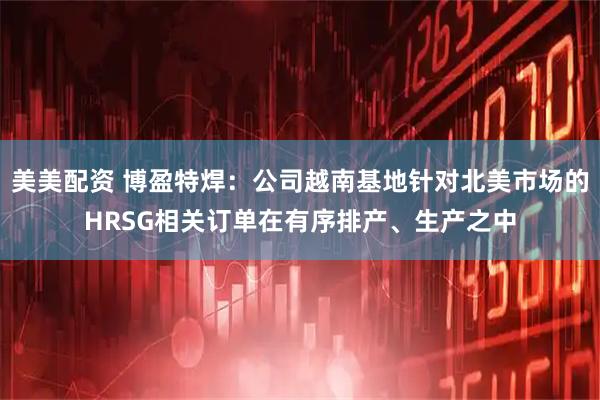 美美配资 博盈特焊：公司越南基地针对北美市场的HRSG相关订单在有序排产、生产之中