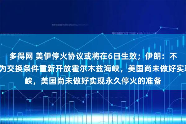 多得网 美伊停火协议或将在6日生效;伊朗:不会以“临时停火”为交换条件重新开放霍尔木兹海峡,美国尚未做好实现永久停火的准备