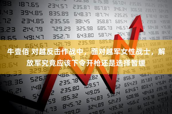 牛壹佰 对越反击作战中，面对越军女性战士，解放军究竟应该下令开枪还是选择暂缓