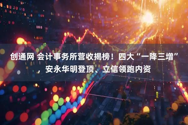 创通网 会计事务所营收揭榜！四大“一降三增”，安永华明登顶、立信领跑内资
