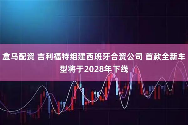 盒马配资 吉利福特组建西班牙合资公司 首款全新车型将于2028年下线
