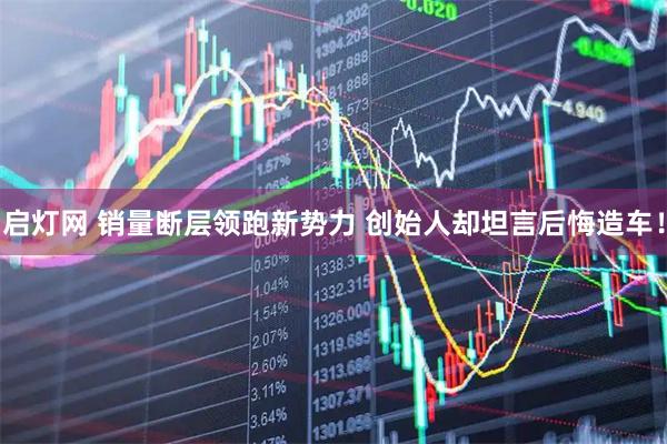 启灯网 销量断层领跑新势力 创始人却坦言后悔造车！