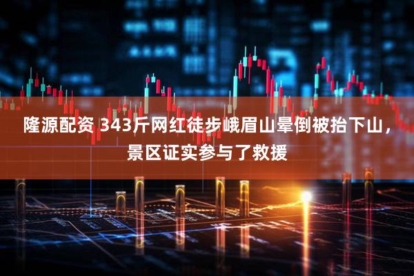 隆源配资 343斤网红徒步峨眉山晕倒被抬下山，景区证实参与了救援