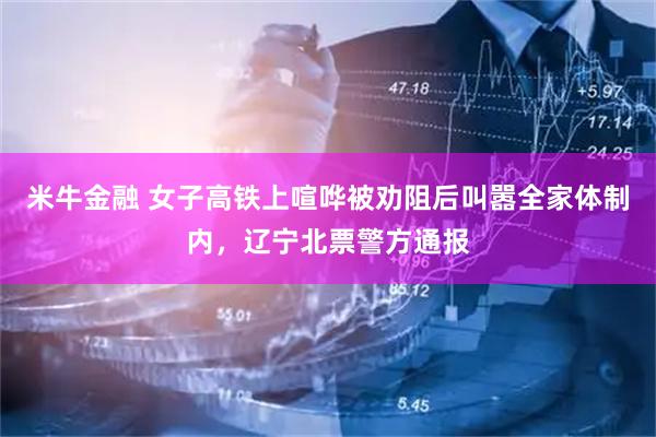 米牛金融 女子高铁上喧哗被劝阻后叫嚣全家体制内，辽宁北票警方通报