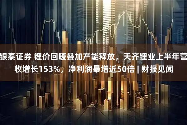 银泰证券 锂价回暖叠加产能释放，天齐锂业上半年营收增长153%，净利润暴增近50倍 | 财报见闻